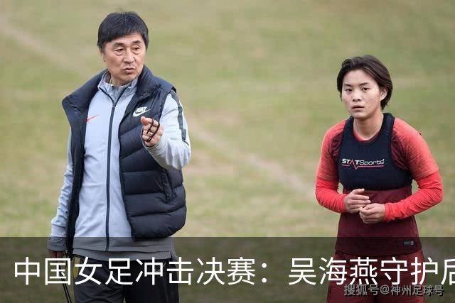 中国女足冲击决赛：吴海燕守护后防，王霜引领进攻双星合力出击